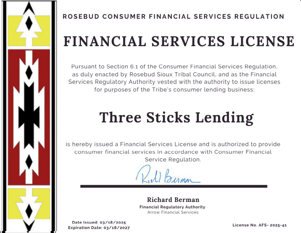 Financial Services License for Three Sticks Lending, issued by Rosebud Consumer Financial Services Regulation. | ROSEBUD CONSUMER FINANCIAL SERVICES REGULATION FINANCIAL SERVICES LICENSE Pursuant to Section 6.1 of the Consumer Financial Services Regulation, as duly enacted by Rosebud Sioux Tribal Council, and as the Financial Services Regulatory Authority vested with the authority to issue licenses for purposes of the Tribe's consumer lending business: Three Sticks Lending is hereby issued a Financial Services License and is authorized to provide consumer financial services in accordance with Consumer Financial Service Regulation. Rell Bunn Вита Richard Berman Financial Regulatory Authority Arrow Financial Services Date Issued: 03/18/2025 Expiration Date: 03/18/2027 License No. AFS- 2025-41